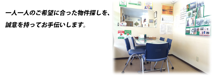 一人一人のご希望に合った物件探しを、誠意を持ってお手伝いします。